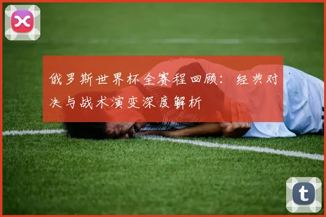 俄罗斯世界杯全赛程回顾：经典对决与战术演变深度解析