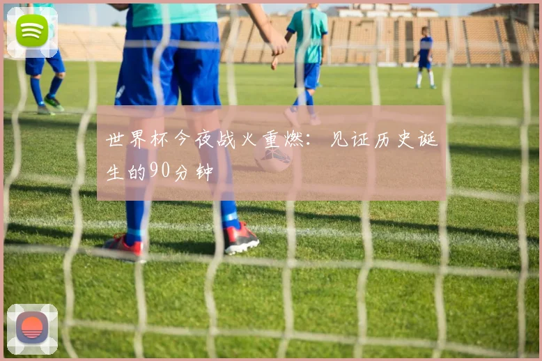世界杯今夜战火重燃：见证历史诞生的90分钟