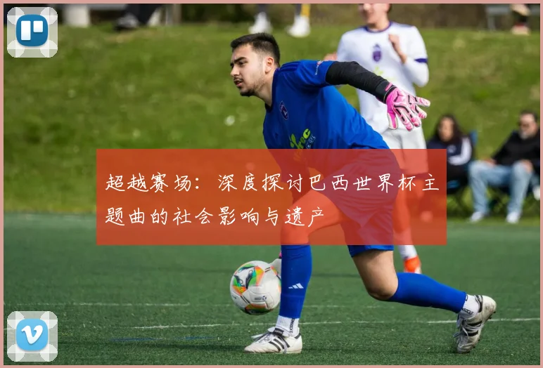 超越赛场：深度探讨巴西世界杯主题曲的社会影响与遗产